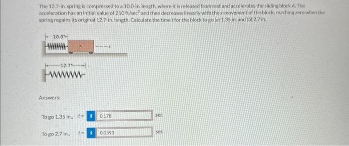The 12.7-in spring is compressed to a 10.0-in length, where it is released from rest and accelerates the sliding block A. The
acceleration has an initial value of 210 ft/sec? and then decreases linearly with the x-movement of the block, reaching zero when the
spring regains its original 12.7-in. length. Calculate the time t for the block to go (a) 1.35 in, and (b) 2.7 in.
10.0
12.7
wwwww
Answers:
To go 1.35 in t-
To go 2.7 in..
i
th i
0.178
0.0593
sec
sec
