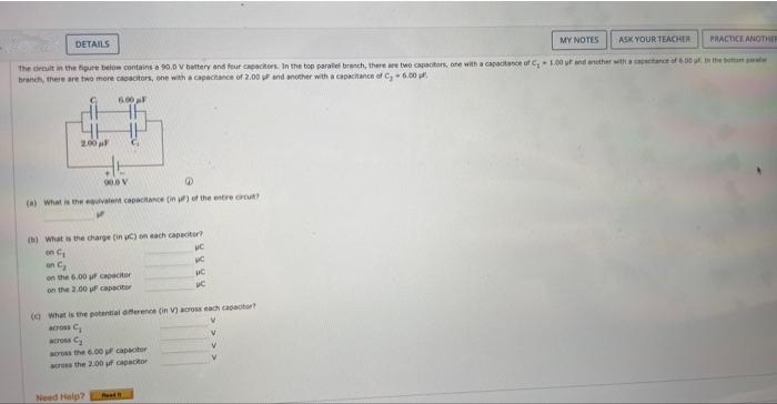 MY NOTES ASK YOUR TEACHER PRACTICE ANOTHER
The circuit in the figure below contains a 90.0 V battery and four capacitors. In the top parallel branch, there are two capacitors, one with a capacitance of C₁1.00 ur and another with a capacitance of 6.00 ut in the bottare
branch, there are two more capacitors, one with a capacitance of 2.00 uP and another with a capacitance of C₂-6.00p
6.00 F
DETAILS
2.00 μF
90.0 V
@
(a) What is the equivalent capacitance (in ) of the entire crcut?
(b) What is the charge (in uc) on each capacitor?
UC
an C₂
on the 6,00 u capacitor
on the 2.00 u capacitor
Need Help?
VC
MC
( What is the potential difference (in V) across each capacitor?
across C
across C₂
across the 6.00 pf capacitor
across the 2.00 uf capacitor
Read
uc
