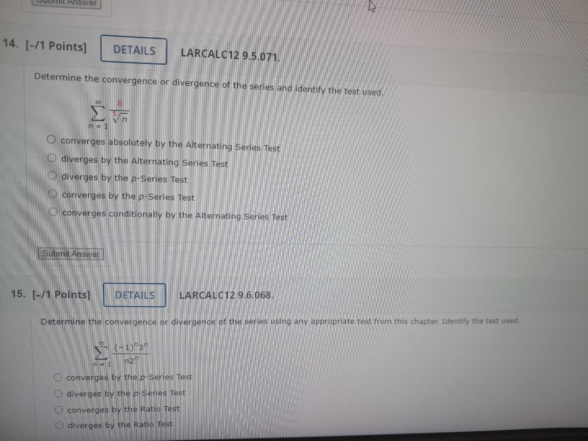 Answer
14. [-/1 Points]
DETAILS
LARCALC12 9.5.071.
Determine the convergence or divergence of the series and identify the test used.
Στ
8
converges absolutely by the Alternating Series Test
diverges by the Alternating Series Test
diverges by the p-Series Test
converges by the p-Series Test
converges conditionally by the Alternating Series Test
Submit Answer
15. [-/1 Points]
DETAILS
LARCALC12 9.6.068.
Determine the convergence or divergence of the series using any appropriate test from this chapter. Identify the test used.
Σ
^=1
(-1) 37
ոշո
converges by the p-Series Test
O diverges by the p-Series Test
0000
converges by the Ratio Test
diverges by the Ratio Test