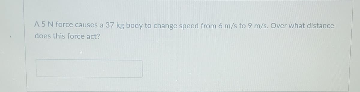 A 5N force causes a 37 kg body to change speed from 6 m/s to 9 m/s. Over what distance
does this force act?
