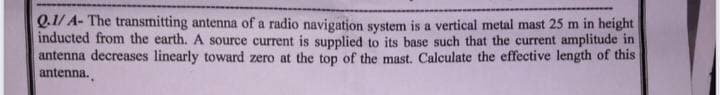 Q.1/ A- The transmitting antenna of a radio navigation system is a vertical metal mast 25 m in height
inducted from the earth. A source current is supplied to its base such that the current amplitude in
antenna decreases linearly toward zero at the top of the mast. Calculate the effective length of this
antenna.
