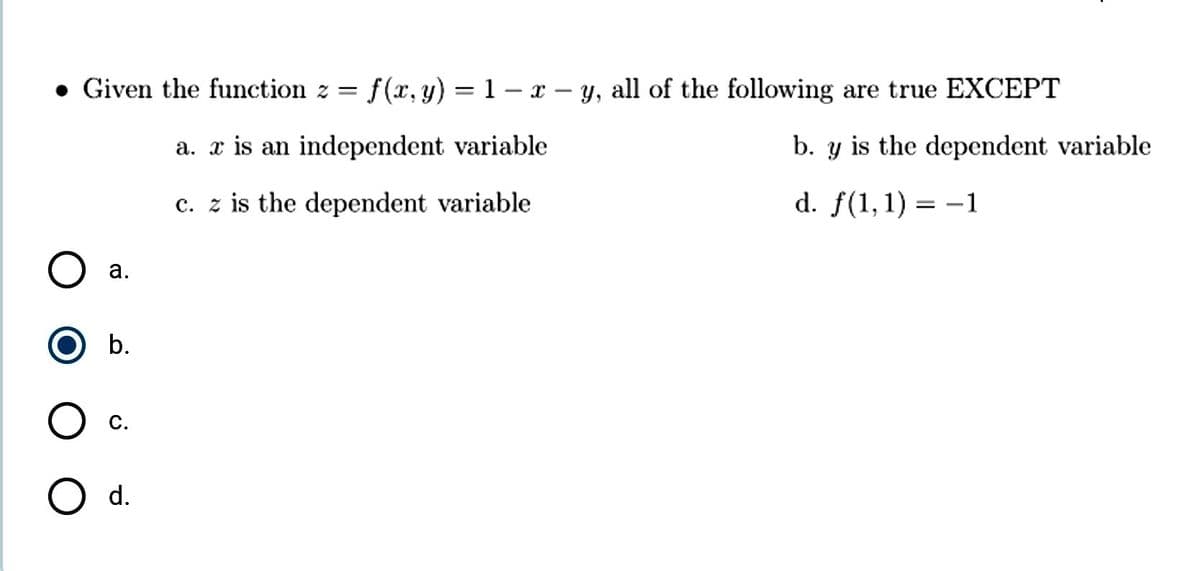 • Given the function z = f(x, y) = 1 – x - y, all of the following are true EXCEPT
a. x is an independent variable
b. y is the dependent variable
c. z is the dependent variable
d. f(1,1) = -1
а.
b.
с.
O d.
