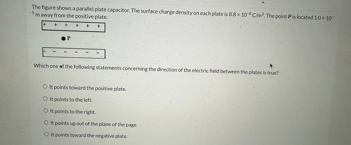 The figure shows a parallel plate capacitor. The surface charge density on each plate is 8.8 x 10-8 C/m2. The point P is located 1.0 × 10-
m away from the positive plate.
5
+
+ + +
+ +
P
Which one of the following statements concerning the direction of the electric field between the plates is true?
O It points toward the positive plate.
O It points to the left.
O It points to the right.
O It points up out of the plane of the page.
O It points toward the negative plate.