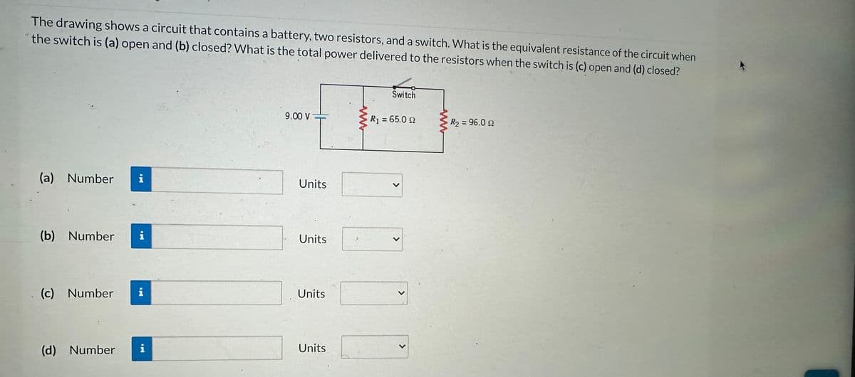 The drawing shows a circuit that contains a battery, two resistors, and a switch. What is the equivalent resistance of the circuit when
the switch is (a) open and (b) closed? What is the total power delivered to the resistors when the switch is (c) open and (d) closed?
(a) Number
(b) Number
IM
(d) Number
jei a
(c) Number i
9.00 V
Units
Units
Units
Units
Switch
R₁ = 65.0 £2
>
<
>
R2 = 96.0 Ω