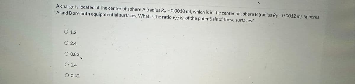 A charge is located at the center of sphere A (radius RA = 0.0010 m), which is in the center of sphere B (radius Rg = 0.0012 m). Spheres
A and B are both equipotential surfaces. What is the ratio VA/VB of the potentials of these surfaces?
O 1.2
O 2.4
O 0.83
O 1.4
O 0.42