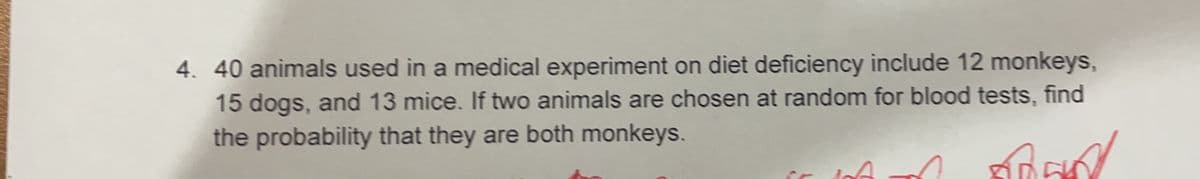 4. 40 animals used in a medical experiment on diet deficiency include 12 monkeys,
15 dogs, and 13 mice. If two animals are chosen at random for blood tests, find
the probability that they are both monkeys.
