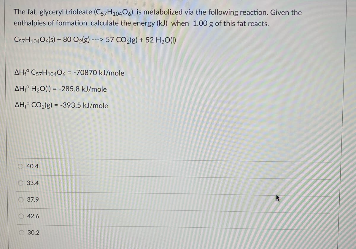 The fat, glyceryl trioleate (C57H10406), is metabolized via the following reaction. Given the
enthalpies of formation, calculate the energy (kJ) when 1.00 g of this fat reacts.
C57H10406(s) + 80 O2(g)
---> 57 CO2(g) + 52 H2O(1)
AH;° C57H10406 = -70870 kJ/mole
AH÷° H2O(1) = -285.8 kJ/mole
AH;° CO2(g) = -393.5 kJ/mole
O 40.4
33.4
O 37.9
42.6
30.2
