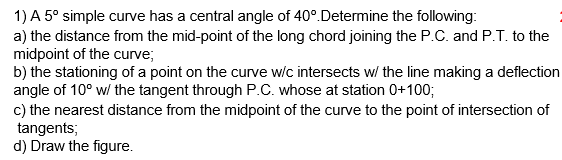 1) A 5° simple curve has a central angle of 40°.Determine the following:
a) the distance from the mid-point of the long chord joining the P.C. and P.T. to the
midpoint of the curve;
b) the stationing of a point on the curve w/c intersects w/ the line making a deflection
angle of 10° w/ the tangent through P.C. whose at station 0+100;
c) the nearest distance from the midpoint of the curve to the point of intersection of
tangents;
d) Draw the figure.