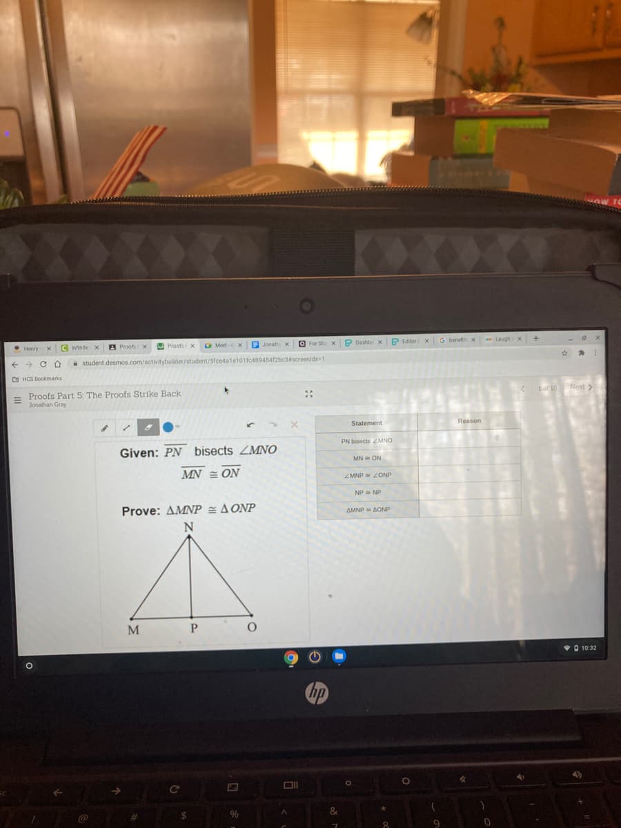 Proofs v
O For Stu x P Dashbo x P Editor x G benefit x - Laughx +
Henry
C Infinite x
A Proofs x
->
* student.desmos.com/activitybuilder/student/5fce4ale101fc48948412bc3#screenidx=1
D HCS Bookmarks
1of 10 Next >
Proofs Part 5: The Proofs Strike Back
Jonathan Gray
Reason
Statement
PN bisects ZMNO
Given: PN bisects ZMNO
MN ON
MN = ON
ZMNP ZONP
NP NP
Prove: AMNP = A ONP
AMNP AONP
M
V 10:32
&
24
