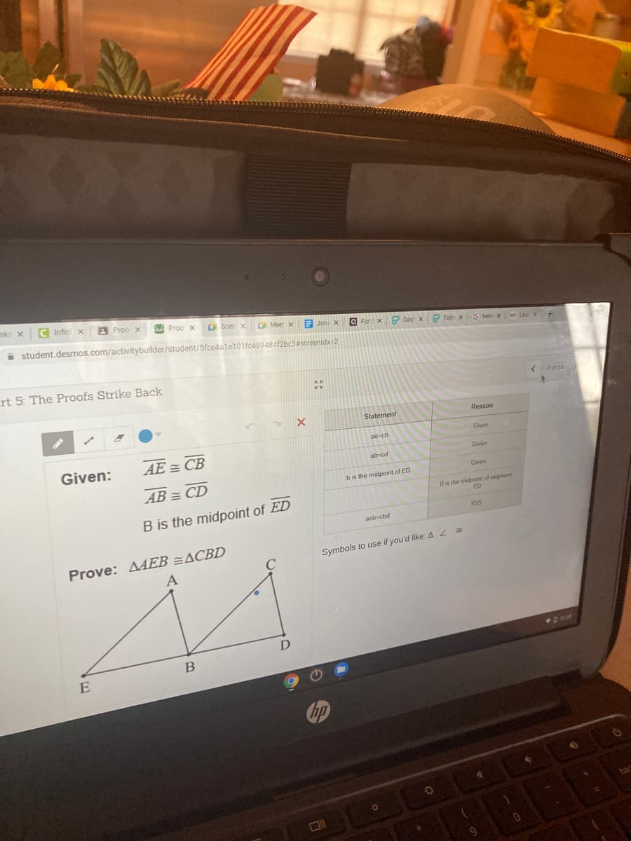 nks x
C Infin
A Proo x
bA Proo x
O Som x
CMee
E Jon x
A student.desmos.com/activitybuilder/student/5fce4a1e101fc489484f2bc3#screenidx-2
O Forx P Das x
P Edit xG bene x
rt 5: The Proofs Strike Back
{ 2 of 10
Statement
Reason
ae cb
Given
Given:
AE = CB
Given
ab cd
Gven
bis the midpoint of ED
AB = CD
Bis the midpoint of segment
ED
B is the midpoint of ED
aeb-cbd
Prove: AEB =ACBD
Symbols to use if you'd like: 42
В
E
