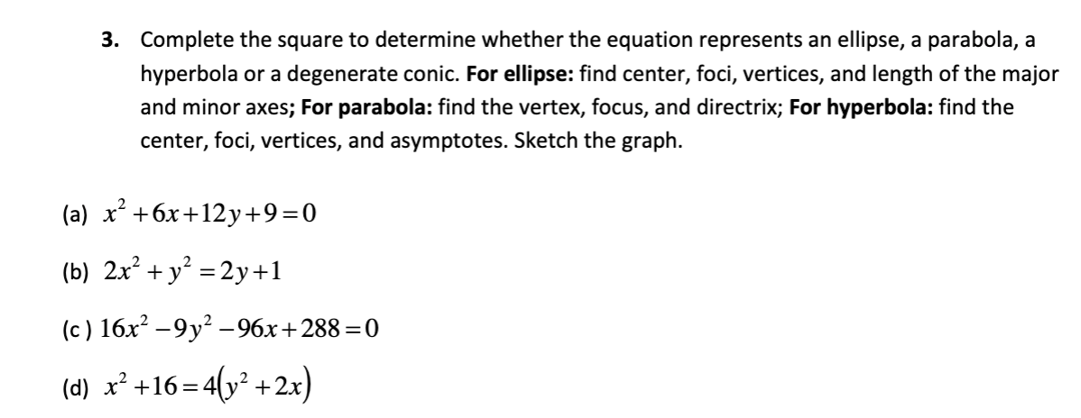 3. Complete the square to determine whether the equation represents an ellipse, a parabola, a
hyperbola or a degenerate conic. For ellipse: find center, foci, vertices, and length of the major
and minor axes; For parabola: find the vertex, focus, and directrix; For hyperbola: find the
center, foci, vertices, and asymptotes. Sketch the graph.
(a) x² +6x+12y+9=0
(b) 2x² + y² = 2y +1
(c) 16x²
(d) x² +16=4(y² +2x)
-9y²-96x+288=0