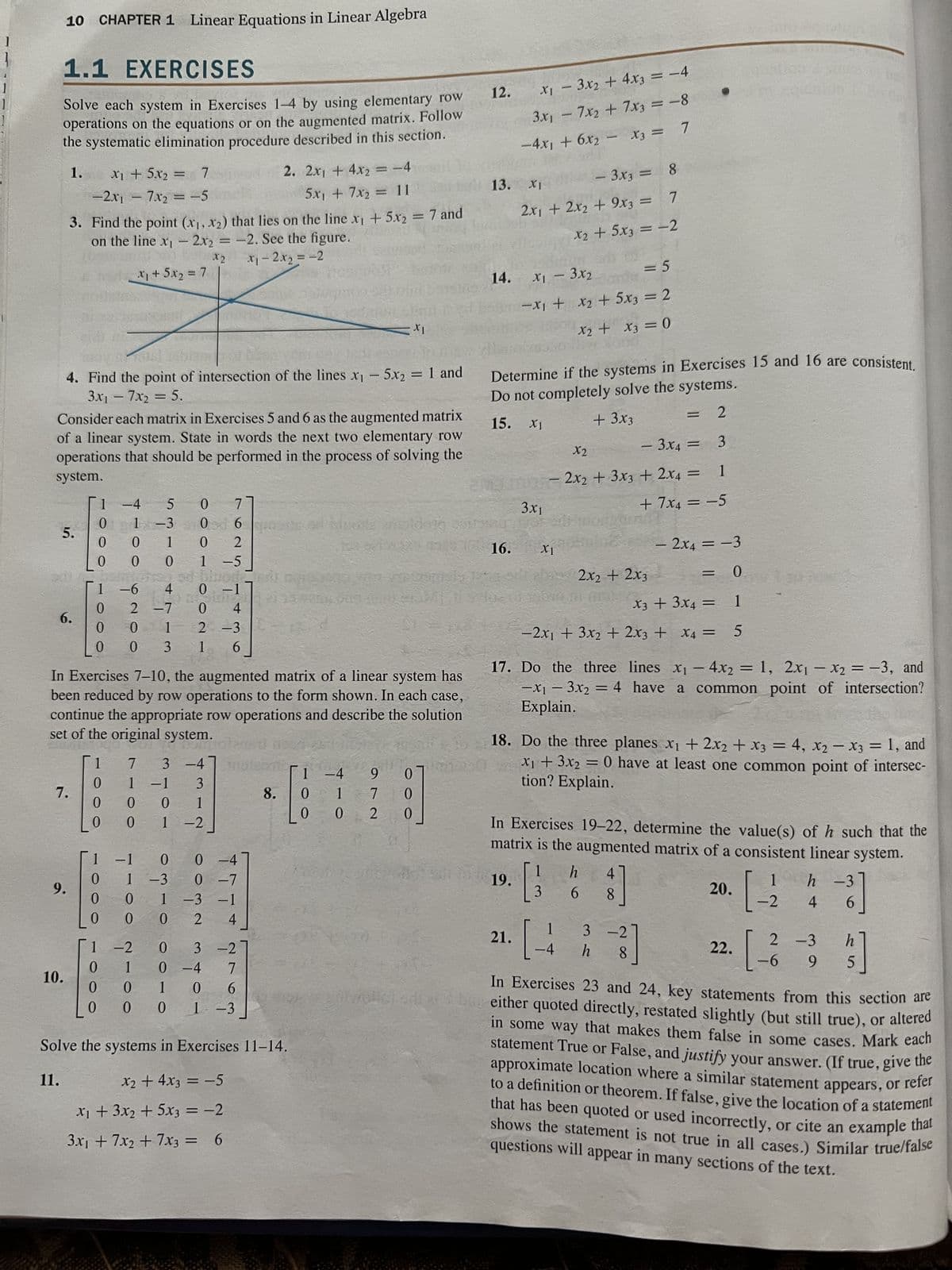 1
10 CHAPTER 1 Linear Equations in Linear Algebra
1.1 EXERCISES
Solve each system in Exercises 1-4 by using elementary row
operations on the equations or on the augmented matrix. Follow
the systematic elimination procedure described in this section.
1.
=
*1 + 5^2 = 7
-2x₁ - 7x₂ = −5
2x₁ + 4x2 = −4
5x₁ + 7x₂ = 11
3. Find the point (x₁, x₂) that lies on the line x₁ + 5x₂ = 7 and
on the line x₁2x2 = -2. See the figure.
x2
x₁ - 2x₂ = -2
*+5^2 = 7
Consider each matrix in Exercises 5 and 6 as the augmented matrix
of a linear system. State in words the next two elementary row
operations that should be performed in the process of solving the
system.
5.
2017
OVERH
4. Find the point of intersection of the lines x₁ - 5x₂ = 1 and
3x₁ - 7x₂ = 5.
6.
7.
9.
10.
11.
1 -4 5 0
0
1 -3 0
0
0
1
0
2
0
0
0 1-5
DS
1 -6
0
0
0
In Exercises 7-10, the augmented matrix of a linear system has
been reduced by row operations to the form shown. In each case,
continue the appropriate row operations and describe the solution
set of the original system.
0
1
7 3 -4
0 1 -1
0
0
0
1
0
0
0
0
0
0
NE
sd bloode
4
0 -1
2 -7
0
4
0
1
2 -3
0
3 1 6
-1
1-2
7-
0
o owo - a
1 -3
0
1
0
0
7
0 -4
0 -7
-3 -1
002 4
3
1
1 -2
6asse
2.
3 -2
0-4 7
1 0 6
0 1-3
8.
Solve the systems in Exercises 11-14.
x₂ + 4x3 = -5
x₁ + 3x₂ + 5x3 = -2
3x₁ + 7x₂ + 7x3 =
6
001
-4
1
0 1
0
9
7
2
0
0
0
12.
13.
14.
X₁ - 3x₂ + 4x3 = -4
3x₁ - 7x2 + 7x3 = -8
-4x₁ + 6x₂ - X3 =
7
16.
Determine if the systems in Exercises 15 and 16 are consistent.
Do not completely solve the systems.
15.
+ 3x3
XI
- 3x3 = 8
2x1 + 2x2 + 9x3 = 7
X₂ + 5x3 = -2
X1 - 3x₂
= 5
-x₁ + x₂ + 5x3 = 2
X₂ + x3 = 0
19.
X1
21.
3x1
XI
- 3x4 =
X2
- 2x2 + 3x3 + 2x4 =
- 2x4 = -3
0
X3 + 3x4 =
1
X4
-2x1 + 3x2 + 2x3 + x4 = 5
2x2 + 2x3
17. Do the three lines x₁ - 4x2 = 1, 2x1 - x2 = -3, and
-x₁3x₂ = 4 have a common point of intersection?
Explain.
1
[3
3
18. Do the three planes x₁ + 2x₂ + x3 = 4, X₂ X3 = 1, and
x₁ + 3x2 = 0 have at least one common point of intersec-
tion? Explain.
3
1
+ 7x4 = -5
In Exercises 19-22, determine the value(s) of h such that the
matrix is the augmented matrix of a consistent linear system.
h
= 2
6
1
-4 h
4
8]
3-2
=
-3]
8
20.
22.
1
[-2
[-_3²3
-
h -3
4
-3]
6
-6 9
2 -3 h
1/2]
5
In Exercises 23 and 24, key statements from this section are
either quoted directly, restated slightly (but still true), or altered
in some way that makes them false in some cases. Mark each
statement True or False, and justify your answer. (If true, give the
approximate location where a similar statement appears, or refer
to a definition or theorem. If false, give the location of a statement
that has been quoted or used incorrectly, or cite an example that
Ishows the statement is not true in all cases.) Similar true/false
questions will appear in many sections of the text.