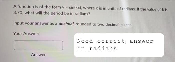 A function is of the form y = sin(kx), where x is in units of radians. If the value of k is
3.70, what will the period be in radians?
Input your answer as a decimal, rounded to two decimal places.
Your Answer:
Need correct answer
in radians
Answer