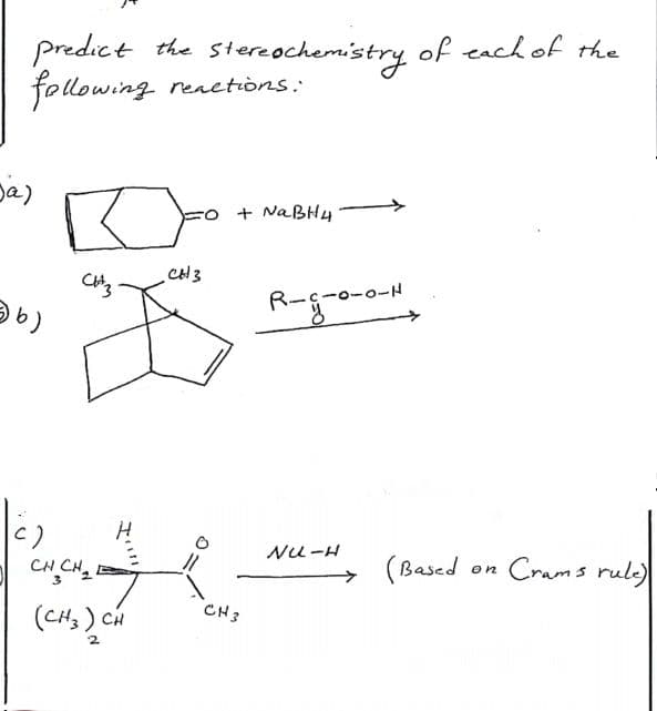 Predict the stereochemistry of each of the
following reactions:
Ja)
+ NaBH4
□
CH3
b)
CH CH₂
(CH3) CH
CH 3
CH3
R--0-0-H
NU-H
(Based
on
Crams rule)