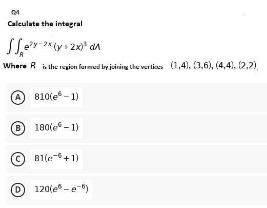 Q4
Calculate the integral
Se²y-2x (y + 2x)³ da
Where R is the region formed by joining the vertices (1,4), (3,6), (4,4), (2,2),
A 810(e6-1)
B 180(e6 - 1)
81(e-6 + 1)
D 120(e6-e-6)