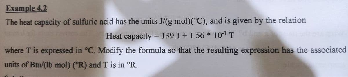 Example 4.2
The heat capacity of sulfuric acid has the units J/(g mol)(°C), and is given by the relation
Heat capacity = 139.1 +1.56* 10¹¹ T
where T is expressed in °C. Modify the formula so that the resulting expression has the associated
units of Btu/(lb mol) (R) and T is in °R.