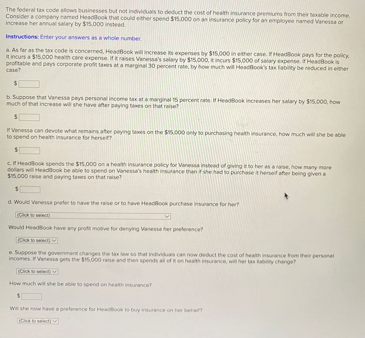 The federal tax code allows businesses but not individuals to deduct the cost of health insurance premiums from their taxable income.
Consider a company named HeadBook that could either spend $15,000 on an insurance policy for an employee named Vanessa or
increase her annual salary by $15,000 instead.
Instructions: Enter your answers as a whole number.
a. As far as the tax code is concerned, HeadBook will increase its expenses by $15,000 in either case. If HeadBook pays for the policy,
it incurs a $15,000 health care expense. If it raises Vanessa's salary by $15,000, it incurs $15,000 of salary expense. If HeadBook is
profitable and pays corporate profit taxes at a marginal 30 percent rate, by how much will HeadBook's tax liability be reduced in either
case?
$
b. Suppose that Vanessa pays personal income tax at a marginal 15 percent rate. If HeadBook increases her salary by $15,000, how
much of that increase will she have after paying taxes on that raise?
$
If Vanessa can devote what remains after paying taxes on the $15,000 only to purchasing health insurance, how much will she be able
to spend on health insurance for herself?
$
c. If HeadBook spends the $15,000 on a health insurance policy for Vanessa instead of giving it to her as a raise, how many more
dollars will HeadBook be able to spend on Vanessa's health insurance than if she had to purchase it herself after being given a
$15,000 raise and paying taxes on that raise?
$
d. Would Vanessa prefer to have the raise or to have HeadBook purchase insurance for her?
(Click to select)
Would HeadBook have any profit motive for denying Vanessa her preference?
(Click to select)
e. Suppose the government changes the tax law so that individuals can now deduct the cost of health insurance from their personal
incomes. If Vanessa gets the $15,000 raise and then spends all of it on health insurance, will her tax liability change?
(Click to select)
How much will she be able to spend on health insurance?
$
Will she now have a preference for HeadBook to buy insurance on her behalf?
(Click to select)