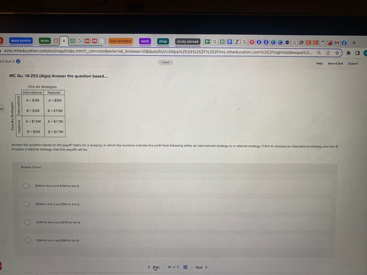 7
49
aqua ponics
ed Quiz 4 i
.
International
Firm B's Strategies
National
MC Qu. 14-253 (Algo) Answer the question based...
Firm A's Strategies
International National
A = $3M
B = $3M
ezto.mheducation.com/ext/map/index.html?_con=con&external_browser=0&launchUrl=https%253A%252F%252Flms.mheducation.com%252Fmghmiddleware%2...
A = $15M
econ
B = $5M
Multiple Choice
O
A = $5M
X
B = $15M
A = $17M
GMM It bus scholars
B = $17M
$5M for firm A and $15M for firm B.
$15M for firm A and $5M for firm B.
work
$17M for firm A and $17M for firm B..
shop
$3M for firm A and $3M for firm B.
Answer the question based on the payoff matrix for a duopoly, in which the numbers indicate the profit from following either an international strategy or a national strategy. If firm A chooses an international strategy and firm B
chooses a national strategy, then the payoffs will be
study abroad +GEZG2200
Saved
< Frev
NASA
10 of 11
GSEE A M f
Q
Next >
*******
Help
Save & Exit
+
D
Submit
A