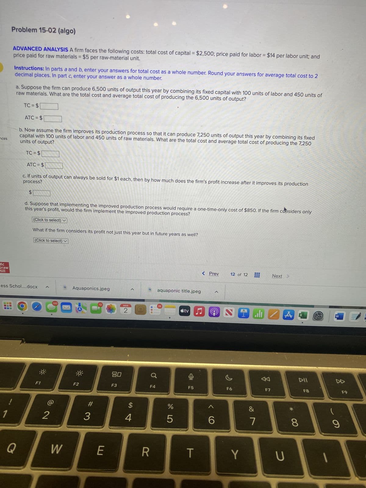 nces
Mc
Graw
Hill
7
Problem 15-02 (algo)
BO
price paid for raw materials = $5 per raw-material unit.
ADVANCED ANALYSIS A firm faces the following costs: total cost of capital = $2,500; price paid for labor = $14 per labor unit; and
decimal places. In part c, enter your answer as a whole number.
Instructions: In parts a and b, enter your answers for total cost as a whole number. Round your answers for average total cost to 2
a. Suppose the firm can produce 6,500 units of output this year by combining its fixed capital with 100 units of labor and 450 units of
raw materials. What are the total cost and average total cost of producing the 6,500 units of output?
TC = $
ATC=$
Q
b. Now assume the firm improves its production process so that it can produce 7,250 units of output this year by combining its fixed
units of output?
capital with 100 units of labor and 450 units of raw materials. What are the total cost and average total cost of producing the 7,250
TC=$
ATC=$
process?
c. If units of output can always be sold for $1 each, then by how much does the firm's profit increase after it improves its production
ess Schol....docx
$
this year's profit, would the firm implement the improved production process?
d. Suppose that implementing the improved production process would require a one-time-only cost of $850. If the firm considers only
(Click to select) v
What if the firm considers its profit not just this year but in future years as well?
(Click to select)
:0
F1
2
100
W
Aquaponics.jpeg
F2
3
13
E
20
F3
MAR
<
$
4
F4
R
aquaponic title.jpeg
26
%
5
tv J
F5
< Prev
T
<6
12 of 12
NIEZA
F6
Y
J 20
7
♡
Next >
F7
U
X
DII
8
F8
W
z
9
F9