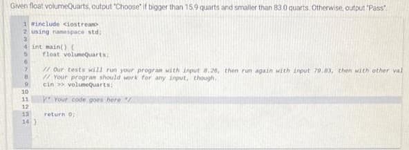 Given float volumeQuarts, output "Choose" if bigger than 15.9 quarts and smaller than 83.0 quarts. Otherwise, output 'Pass
1 winclude <iostreans
2 using namespace std;
4 int main()C
float volumeQuarts:
Our tests will run your program with input 8.26, then run again with input 79.83, then with other val
Your progran should work for any input, though.
cin >> volumeQuarts:
6.
10
11
Your code goes here
12
13
return o;
14 }
