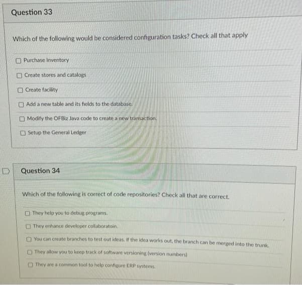 Question 33
Which of the following would be considered configuration tasks? Check all that apply
O Purchase Inventory
O Create stores and catalogs
O Create facility
Add a new table and its fields to the database.
O Modify the OFBIZ Java code to create a new transaction.
O Setup the General Ledger
Question 34
Which of the following is correct of code repositories? Check all that are correct.
O They help you to debug programs.
O They enhance developer collaboratoin.
O You can create branches to test out ideas. Iif the idea works out, the branch can be merged into the trunk.
They allow you to keep track of software versioning (version numbers)
O They are a common tool to help configure ERP systems.
