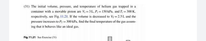 (31) The initial volume, pressure, and temperature of helium gas trapped in a
container with a movable piston are Vị = 3 L. P = 150 kPa, and 7, = 300 K.
respectively, see Fig. 11.21. If the volume is decreased to Vi = 2.5 L and the
pressure increases to P = 300 kPa, find the final temperature of the gas assum-
ing that it behaves like an ideal gas.
Fig. 11.21 See Exercise (31)
