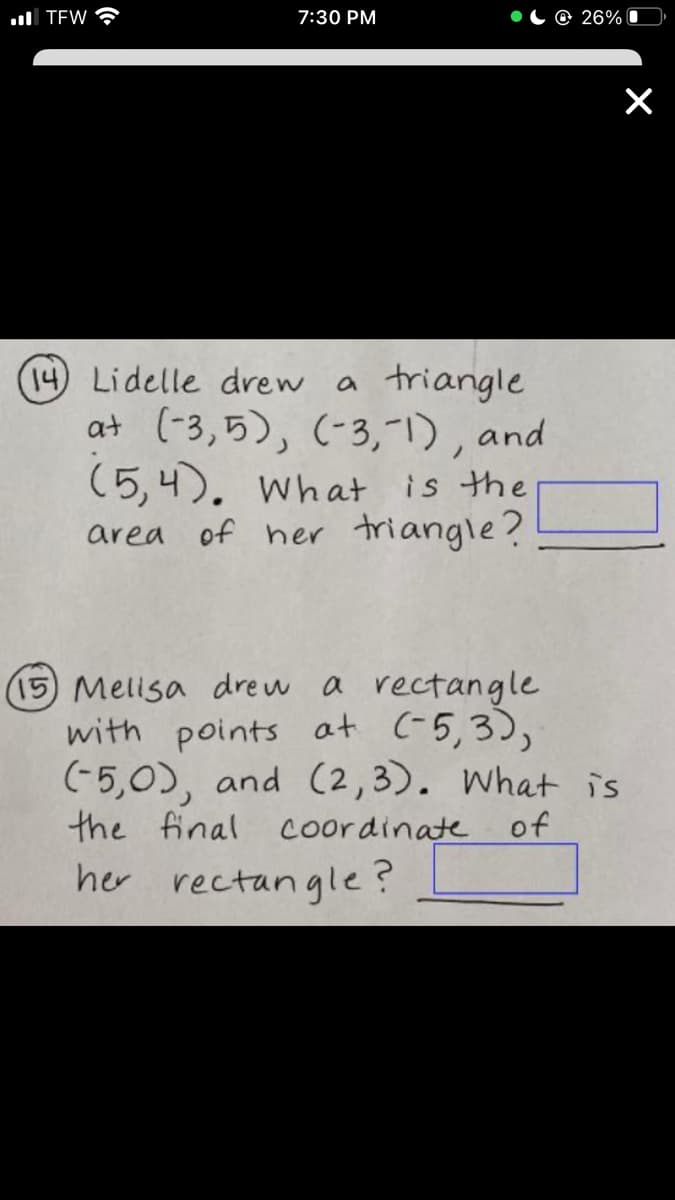 ul TEW
7:30 PM
© 26%|
(14) Lidelle drew a triangle
at (-3,5), (-3,"I), and
(5,4). What is the
area of her triangle?
(15) Melisa drew a rectangle
with points at (-5,3),
(-5,0), and (2,3). What is
the final Coordinate
of
her rectangle?
