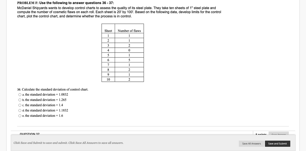 PROBLEM F: Use the following to answer questions 36 - 37:
McDaniel Shipyards wants to develop control charts to assess the quality of its steel plate. They take ten sheets of 1" steel plate and
compute the number of cosmetic flaws on each roll. Each sheet is 20' by 100'. Based on the following data, develop limits for the control
chart, plot the control chart, and determine whether the process is in control.
36. Calculate the standard deviation of control chart.
O a. the standard deviation = 1.0832
O b. the standard deviation = 1.265
O c. the standard deviation = 1.4
O d. the standard deviation = 1.1832
O e. the standard deviation = 1.6
QUESTION 37
Sheet
1
2
3
4
5
6
7
8
9
10
Number of flaws
1
1
2
0
1
5
1
2
1
2
Click Save and Submit to save and submit. Click Save All Answers to save all answers.
5 nainte
Save All Answers
Caun Ammune
Save and Submit