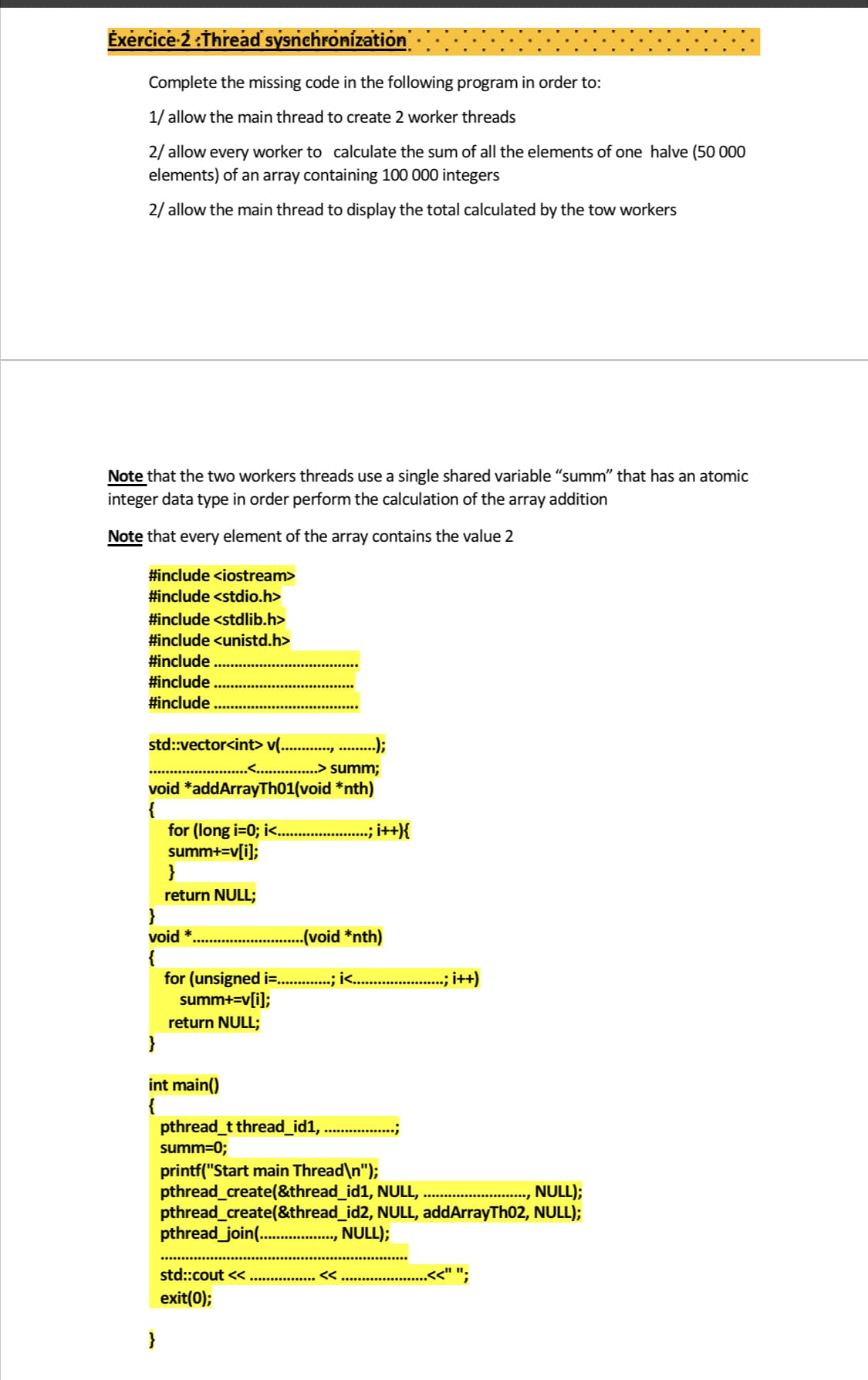 Exercice-2 :Threaď sysnchronízation
Complete the missing code in the following program in order to:
1/ allow the main thread to create 2 worker threads
2/ allow every worker to calculate the sum of all the elements of one halve (50 000
elements) of an array containing 100 000 integers
2/ allow the main thread to display the total calculated by the tow workers
Note that the two workers threads use a single shared variable "summ" that has an atomic
integer data type in order perform the calculation of the array addition
Note that every element of the array contains the value 2
#include <iostream>
#include <stdio.h>
#include <stdlib.h>
#include <unistd.h>
#include
#include
#include
std::vector<int> v(..
..);
...> summ;
void *addArrayTh01(void *nth)
for (long i=0; i<.. .
summ+=v[i];
}
, i+{
return NULL;
}
void *
(void *nth)
{
for (unsigned i=. .; i .
summ+=v[i];
.; i++)
return NULL;
}
int main()
{
pthread_t thread_id1,
summ=0;
printf("Start main Thread\n");
pthread_create(&thread_id1, NULL,
pthread_create(&thread_id2, NULL, addArrayTh02, NULL);
pthread_join( ., NULL);
NULL);
std::cout <<...
exit(0);
<<
<<" ".
