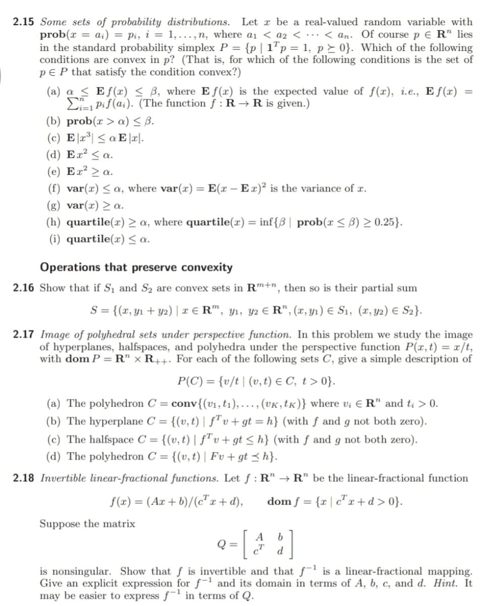 2.15 Some sets of probability distributions.
prob(x = ai) = pi, i = 1,..., n, where ai < a2 < ·… < an. Of course p E R" lies
in the standard probability simplex P = {p| 1"p = 1, p E 0}. Which of the following
conditions are convex in p? (That is, for which of the following conditions is the set of
p E P that satisfy the condition convex?)
Let x be a real-valued random variable with
(a) a < Ef(æ) < B, where E f(x) is the expected value of f(x), i.e., E f (x)
E Pif(a;). (The function f : R → R is given.)
(b) prob(r > a) S B.
(c) E 2°| < a E |r|.
(d) Ex² < a.
(e) Ex² > a.
(f) var(x) < a, where var(x) =
(g) var(x) > a.
E(x – Ex)² is the variance of x.
:-
(h) quartile(x) > a, where quartile(x) = inf{B| prob(x < B) > 0.25}.
(i) quartile(x) a.
Operations that preserve convexity
2.16 Show that if S1 and S2 are convex sets in Rm+n, then so is their partial sum
= {(x, y1 + y2) | x € R", y1, y2 € R", (x, Y1) E S1, (x, y2) E S2}.
2.17 Image of polyhedral sets under perspective function. In this problem we study the image
of hyperplanes, halfspaces, and polyhedra under the perspective function P(x, t) = x/t,
with dom P = R" × R++. For each of the following sets C, give a simple description of
P(C) = {v/t| (v,t) e C, t > 0}.
conv{(v1,t1),.., (VK,tK)} where vi E R" and ti > 0.
(b) The hyperplane C = {(v,t) | f"v+gt = h} (with f and g not both zero).
(a) The polyhedron C =
(c) The halfspace C = {(v, t) | f"v+ gt < h} (with f and g not both zero).
{(v, t) | Fv + gt < h}.
(d) The polyhedron C =
2.18 Invertible linear-fractional functions. Let f : R" → R" be the linear-fractional function
f(x) = (Ax + b)/(c"x+ d),
dom f = {r | c" x +d>0}.
Suppose the matrix
A
Q =
b.
d
is nonsingular. Show that f is invertible and that f is a linear-fractional mapping.
Give an explicit expression for f-1 and its domain in terms of A, b, c, and d. Hint. It
may be easier to express f in terms of Q.
