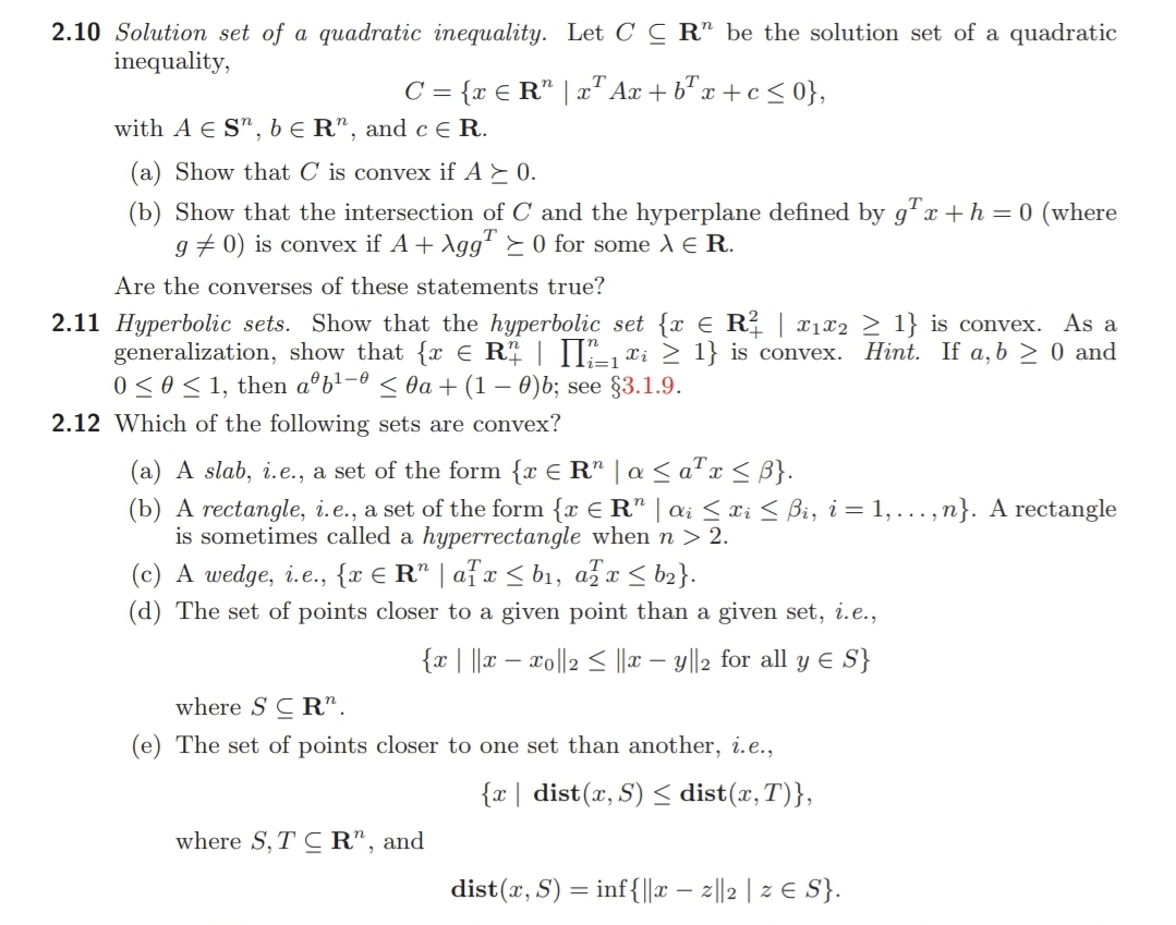 2.10 Solution set of a quadratic inequality. Let C C R" be the solution set of a quadratic
inequality,
C = {x € R" | a" Ax + b" x + c < 0},
with A E S", b E R", and c E R.
(a) Show that C is convex if A E 0.
(b) Show that the intersection of C and the hyperplane defined by g"x +h = 0 (where
g + 0) is convex if A + Agg" > 0 for some AE R.
Are the converses of these statements true?
2.11 Hyperbolic sets. Show that the hyperbolic set {x E R² | x1x2 > 1} is convex. As a
generalization, show that {x E R | II", xi > 1} is convex. Hint. If a, b > 0 and
0 <0< 1, then aºb'=° < 0a+ (1 – 0)b; see §3.1.9.
i=1
2.12 Which of the following sets are convex?
(a) A slab, i.e., a set of the form {x € R" | a < ax < }.
(b) A rectangle, i.e., a set of the form {x € R" | ai <xi < Bi, i = 1, ...,n}. A rectangle
is sometimes called a hyperrectangle when n > 2.
(c) A wedge, i.e., {r € R" | afx < b1, afa < b2}.
(d) The set of points closer to a given point than a given set, i.e.,
{x| ||x – xo||2 < |r – y||2 for all y E S}
where S C R".
(e) The set of points closer to one set than another, i.e.,
{x | dist(x, S) < dist(x,T)},
where S, T C R", and
dist(r, S) = inf{||r – 2||2 | 2 E S}.
