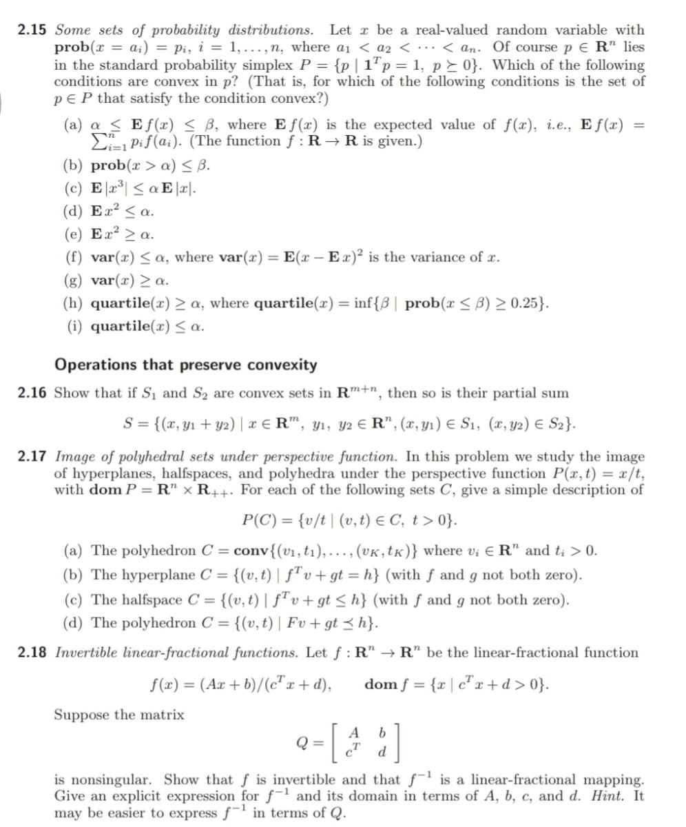 2.15 Some sets of probability distributions.
prob(x = ai) = pi, i = 1,..., n, where ai < a2 < ·… < an. Of course p E R" lies
in the standard probability simplex P = {p| 1"p = 1, p> 0}. Which of the following
conditions are convex in p? (That is, for which of the following conditions is the set of
pE P that satisfy the condition convex?)
Let x be a real-valued random variable with
(a) a < Ef(æ) < B, where E f(x) is the expected value of f(x), i.e., E f (x)
E Pif(a;). (The function f : R → R is given.)
(b) prob(x > a) S B.
(c) E 2°| < a E |r|.
(d) Ex² < a.
(e) Ex² > a.
(f) var(x) < a, where var(x) =
(g) var(x) > a.
E(x – Ex)² is the variance of x.
:-
(h) quartile(x) > a, where quartile(x) = inf{B| prob(x < B) > 0.25}.
(i) quartile(x) a.
Operations that preserve convexity
2.16 Show that if S1 and S2 are convex sets in Rm+n, then so is their partial sum
= {(x, y1 + y2) | x € R", y1, y2 € R", (x, Y1) E S1, (x, y2) E S2}.
2.17 Image of polyhedral sets under perspective function. In this problem we study the image
of hyperplanes, halfspaces, and polyhedra under the perspective function P(x,t) = x/t,
with dom P = R" × R++. For each of the following sets C, give a simple description of
P(C) = {v/t| (v,t) € C, t > 0}.
conv{(v1,t1),..., (VK,tK)} where vị E R" and t; > 0.
(b) The hyperplane C = {(v,t) | fªv+gt = h} (with f and g not both zero).
(a) The polyhedron C =
(c) The halfspace C = {(v, t) | f"v+ gt < h} (with f and g not both zero).
(d) The polyhedron C =
{(v, t) | Fv + gt < h}.
2.18 Invertible linear-fractional functions. Let f : R" → R" be the linear-fractional function
f(x) = (Ax + b)/(c"x + d),
dom f = {r | c" x +d>0}.
Suppose the matrix
A
Q =
b.
d
is nonsingular. Show that f is invertible and that f is a linear-fractional mapping.
Give an explicit expression for f-1 and its domain in terms of A, b, c, and d. Hint. It
may be easier to express f in terms of Q.
