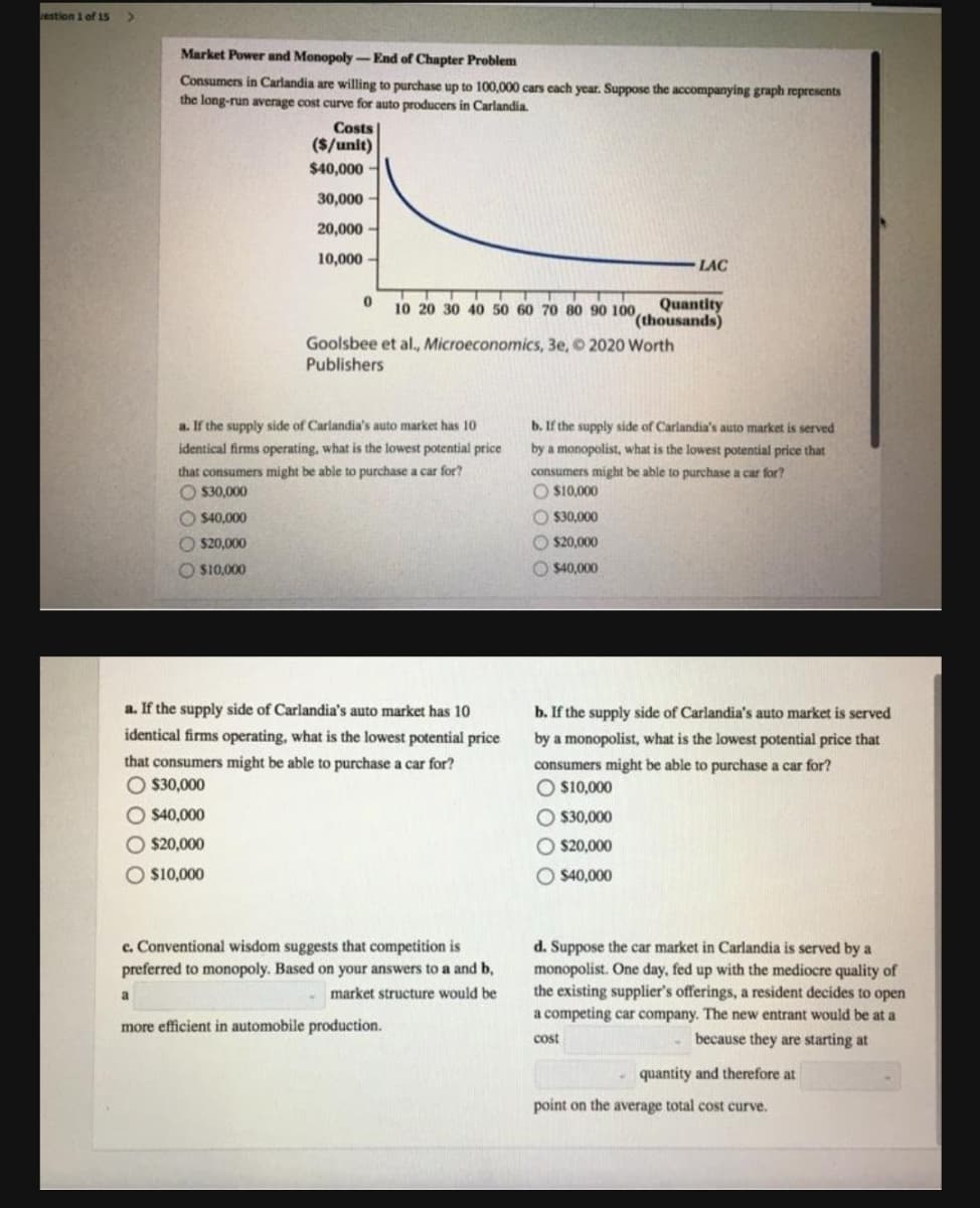 restion 1 of 15
Market Power and Monopoly- End of Chapter Problem
Consumers in Carlandia are willing to purchase up to 100,000 cars cach year. Suppose the accompanying graph represents
the long-run average cost curve for auto producers in Carlandia.
Costs
($/unit)
$40,000
30,000
20,000
10,000
LAC
Quantity
(thousands)
Goolsbee et al., Microeconomics, 3e, 2020 Worth
10 20 30 40 50 60 70 80 90 100,
Publishers
a. If the supply side of Carlandia's auto market has 10
b. If the supply side of Carlandia's auto market is served
identical firms operating, what is the lowest potential price
by a monopolist, what is the lowest potential price that
consumers might be able to purchase a car for?
O S10,000
that consumers might be able to purchase a car for?
O 30,000
O $40,000
O 330.000
O $20,000
O $20,000
O $10,000
O $40,000
a. If the supply side of Carlandia's auto market has 10
b. If the supply side of Carlandia's auto market is served
identical firms operating, what is the lowest potential price
by a monopolist, what is the lowest potential price that
that consumers might be able to purchase a car for?
consumers might be able to purchase a car for?
O $30,000
O $10,000
O $40,000
O $30,000
O $20,000
O $20,000
O $10,000
O $40,000
c. Conventional wisdom suggests that competition is
preferred to monopoly. Based on your answers to a and b,
d. Suppose the car market in Carlandia is served by a
monopolist. One day, fed up with the mediocre quality of
the existing supplier's offerings, a resident decides to open
a competing car company. The new entrant would be at a
market structure would be
more efficient in automobile production.
cost
because they are starting at
quantity and therefore at
point on the average total cost curve.
