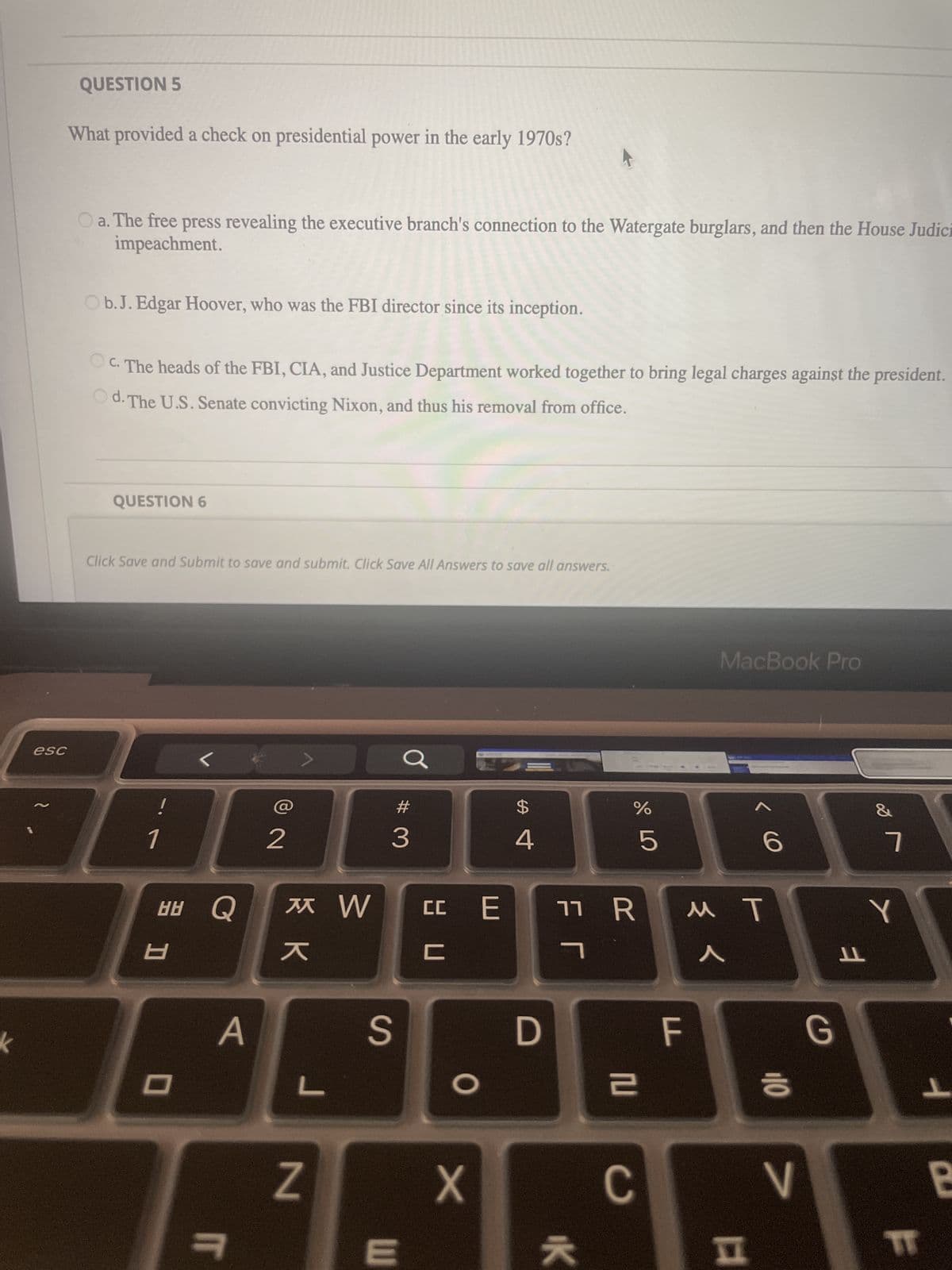 esc
QUESTION 5
What provided a check on presidential power in the early 1970s?
O a. The free press revealing the executive branch's connection to the Watergate burglars, and then the House Judici
impeachment.
O b. J. Edgar Hoover, who was the FBI director since its inception.
OC. The heads of the FBI, CIA, and Justice Department worked together to bring legal charges against the president.
Od. The U.S. Senate convicting Nixon, and thus his removal from office.
QUESTION 6
Click Save and Submit to save and submit. Click Save All Answers to save all answers.
1
품고
8
<<
0
HÚ Q * W cc E
A
2
IT
кк
L
N
3
a
S
E
ㅂㅁ
C
O
X
$
4
D
ЕГ
07 20
11 R
IK
%
2
5
C
F
MacBook Pro
<
< 6
MT
110
>
G
ㅕ
&
7
Y
IT
ㅏ
B