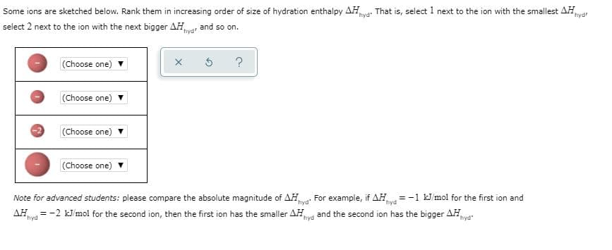 Some ions are sketched below. Rank them in increasing order of size of hydration enthalpy AH
That is, select 1 next to the ion with the smallest AH,
hyd
select 2 next to the ion with the next bigger AH,
and so on.
hyd'
hyd
(Choose one) v
(Choose one)
(Choose one)
(Choose one)
Note for advanced students: please compare the absolute magnitude of AH
AH = -2 kJ/mol for the second ion, then the first ion has the smaller AH,
nya For example, if AH = -1 kJ/mol for the first ion and
and the second ion has the bigger AH
hyd
hyd
hyd
hyd
