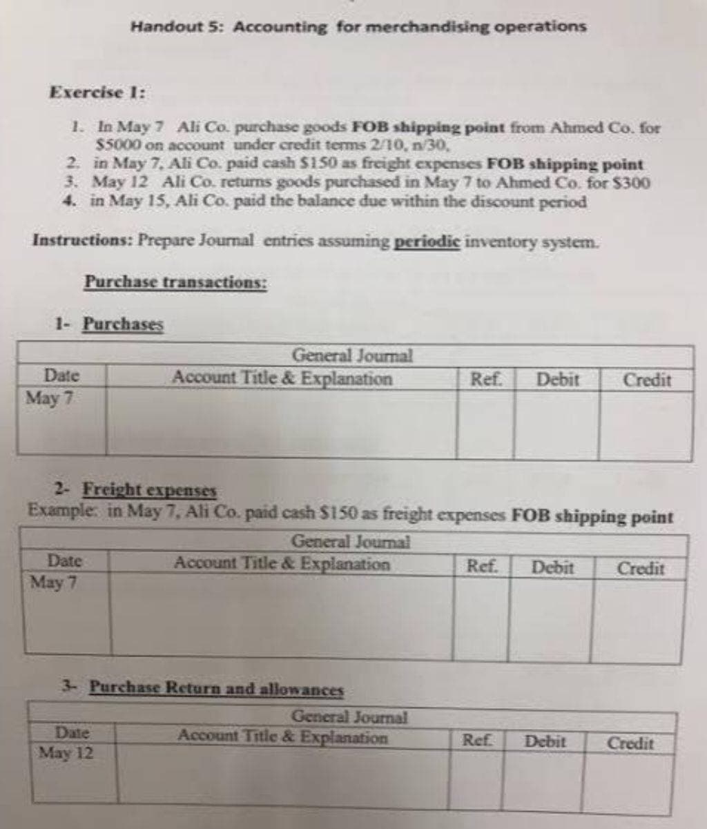 Exercise 1:
1.
In May 7 Ali Co. purchase goods FOB shipping point from Ahmed Co. for
$5000 on account under credit terms 2/10, n/30,
2. in May 7, Ali Co. paid cash $150 as freight expenses FOB shipping point
3. May 12 Ali Co. returns goods purchased in May 7 to Ahmed Co. for $300
4. in May 15, Ali Co. paid the balance due within the discount period
Instructions: Prepare Journal entries assuming periodic inventory system.
Purchase transactions:
1- Purchases
Date
May 7
Handout 5: Accounting for merchandising operations
Date
May 7
General Journal
Account Title & Explanation
2- Freight expenses
Example: in May 7, Ali Co. paid cash $150 as freight expenses FOB shipping point
General Journal
Account Title & Explanation
Date
May 12
3- Purchase Return and allowances
Ref. Debit
General Journal
Account Title & Explanation
Ref. Debit
Credit
Ref. Debit
Credit
Credit