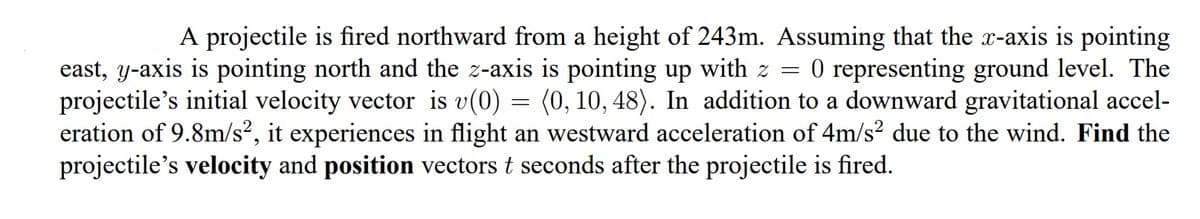 A projectile is fired northward from a height of 243m. Assuming that the x-axis is pointing
O representing ground level. The
(0, 10, 48). In addition to a downward gravitational accel-
east, y-axis is pointing north and the z-axis is pointing up with z =
projectile's initial velocity vector is v(0)
eration of 9.8m/s², it experiences in flight an westward acceleration of 4m/s? due to the wind. Find the
projectile's velocity and position vectors t seconds after the projectile is fired.
