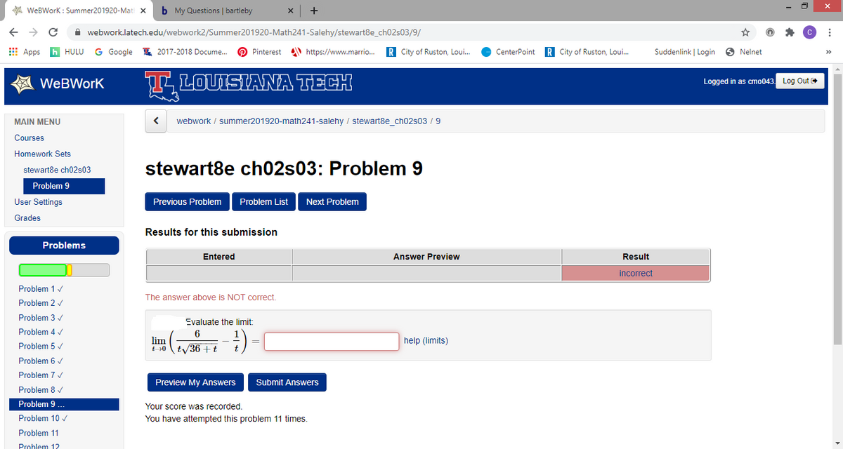 A WeBWork : Summer201920-Mati x
b My Questions | bartleby
A webwork.latech.edu/webwork2/Summer201920-Math241-Salehy/stewart8e_ch02s03/9/
E Apps
HULU
G Google
I 2017-2018 Docume.
Pinterest
https://www.marrio.
R City of Ruston, Loui.
CenterPoint
R City of Ruston, Loui.
Suddenlink | Login
O Nelnet
TLOUISIANA TECH
WeBWork
Logged in as cmo043. Log Out
MAIN MENU
webwork / summer201920-math241-salehy / stewart8e_ch02s03 / 9
Courses
Homework Sets
stewart8e ch02s03
stewart8e ch02s03: Problem 9
Problem 9
User Settings
Previous Problem
Problem List
Next Problem
Grades
Results for this submission
Problems
Entered
Answer Preview
Result
incorrect
Problem 1 v
The answer above is NOT correct.
Problem 2 v
Problem 3 /
Evaluate the limit:
Problem 4 /
6
lim
E 0ty36 +t
help (limits)
Problem 5 /
Problem 6 /
Problem 7 /
Preview My Answers
Submit Answers
Problem 8 v
Problem 9 ...
Your score was recorded.
Problem 10 v
You have attempted this problem 11 times.
Problem 11
Problem 12
