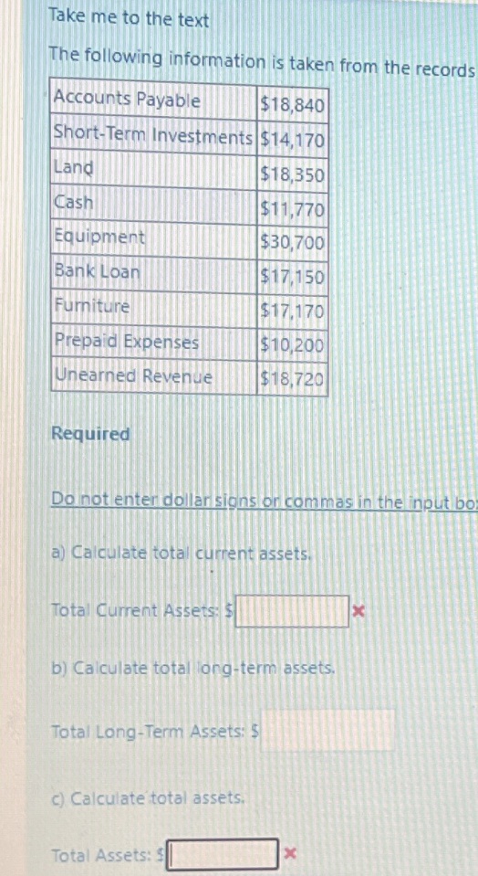 Take me to the text
The following information is taken from the records
Accounts Payable
$18,840
Short-Term Investments $14,170
Land
$18,350
Cash
$11,770
Equipment
$30,700
Bank Loan
$17,150
Furniture
$17,170
Prepaid Expenses
$10,200
Unearned Revenue
$18,720
Required
Do not enter dollar signs or commas in the input bo-
a) Calculate total current assets.
Total Current Assets: $
b) Calculate total long-term assets.
Total Long-Term Assets: $
c) Calculate total assets.
Total Assets: S
