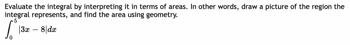 Evaluate the integral by interpreting it in terms of areas. In other words, draw a picture of the region the
integral represents, and find the area using geometry.
5
[13x – 8|dx