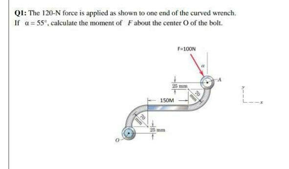 QI: The 120-N force is applied as shown to one end of the curved wrench.
If a= 55°, calculate the moment of Fabout the center O of the bolt.
F=100N
70
25 mm
L.
150M
25 mm
mm
mm
