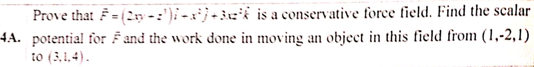 Prove that F = (2n-')i-a)+3zi is a conservative force field. Find the scalar
4A. potential for Fand the work done in moving an object in this field from (1,-2,1)
io (3,1,4).
%3D
%3-
