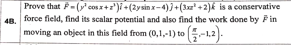 Prove that F= (y² cos x+ z')î +(2ysin x- 4)ĵ+(3xz² +2)k is a conservative
force field, find its scalar potential and also find the work done by F in
4B.
moving an object
(0,1,-1) to (-1,2).
in this field from
