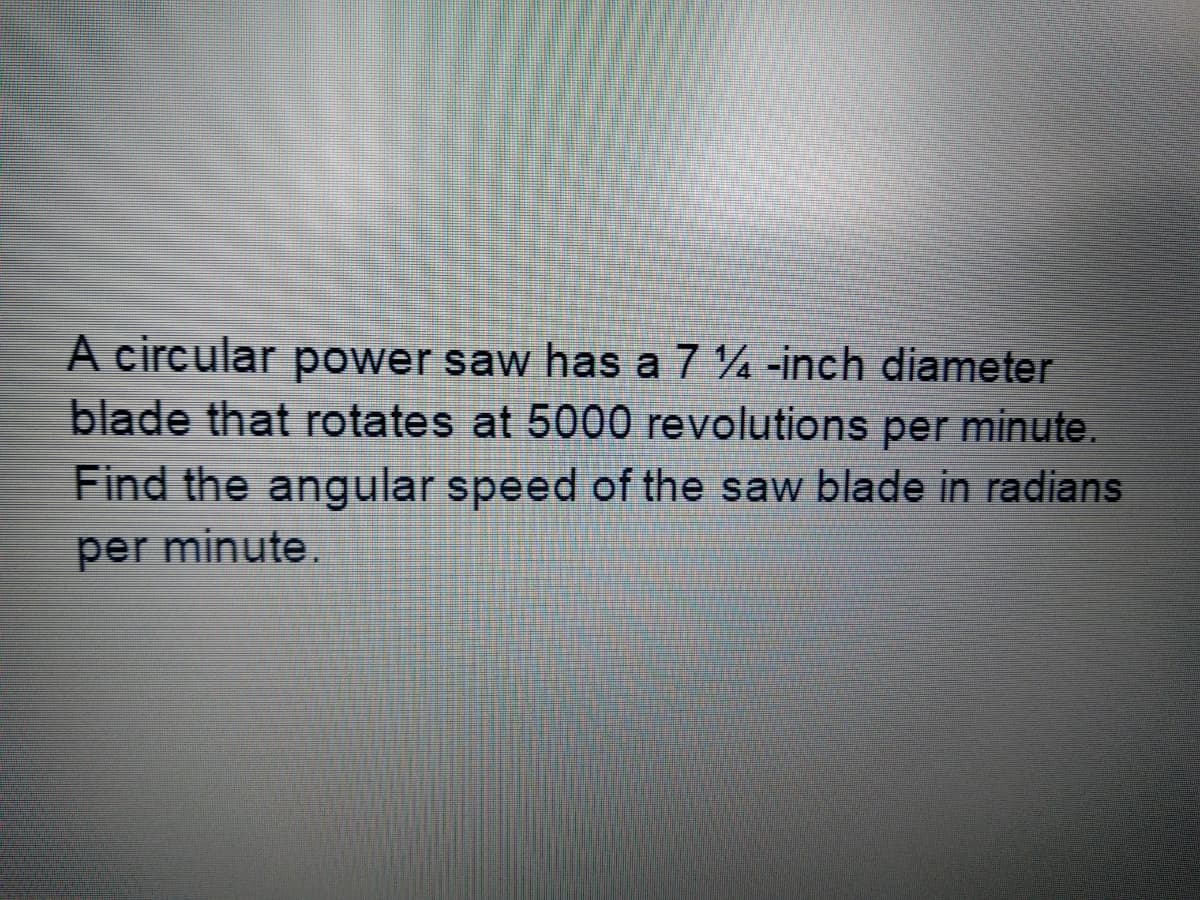 A circular power saw has a 7 4 -inch diameter
blade that rotates at 5000 revolutions per minute.
Find the angular speed of the saw blade in radians
per minute.
