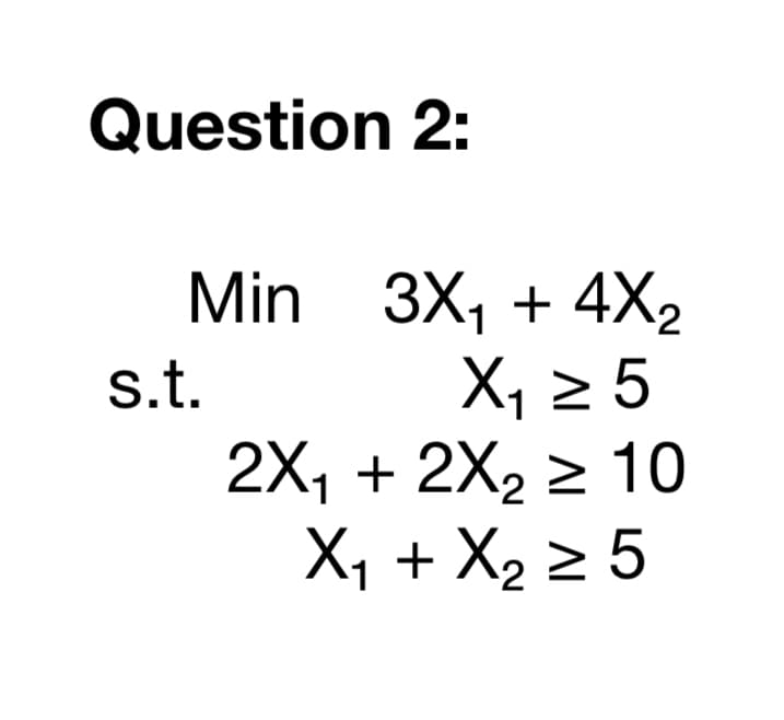 Question 2:
Min 3X, + 4X2
X, 2 5
2X, + 2X2 > 10
X1 + X2 2 5
s.t.
