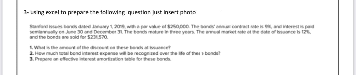 3- using excel to prepare the following question just insert photo
Stanford issues bonds dated January 1, 2019, with a par value of $250,000. The bonds' annual contract rate is 9%, and interest is paid
semiannually on June 30 and December 31. The bonds mature in three years. The annual market rate at the date of issuance is 12%,
and the bonds are sold for $231,570.
1. What is the amount of the discount on these bonds at issuance?
2. How much total bond interest expense will be recognized over the life of thes e bonds?
3. Prepare an effective interest amortization table for these bonds.
