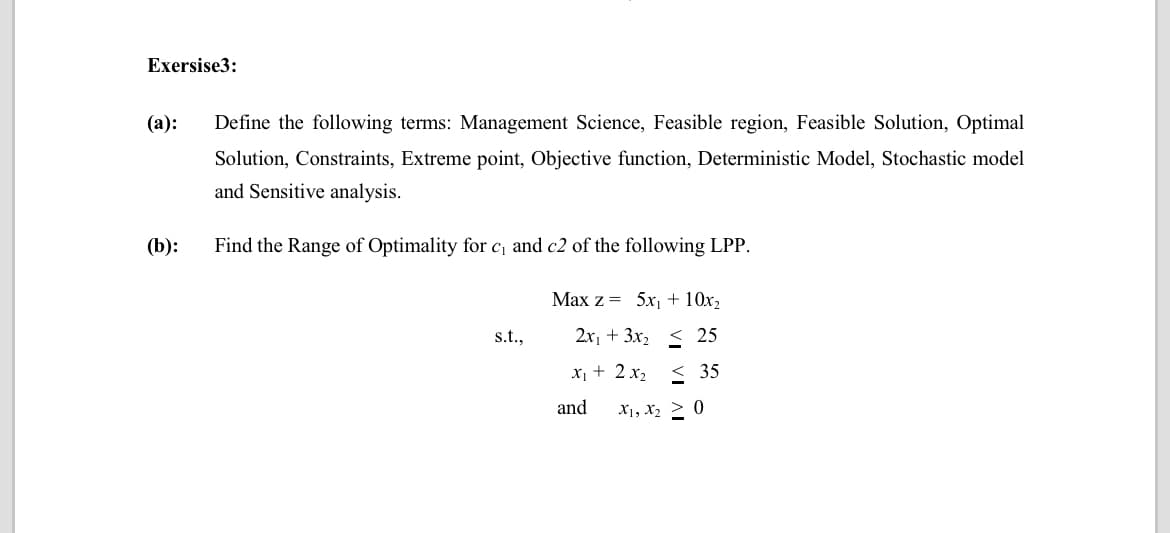 Exersise3:
(а):
Define the following terms: Management Science, Feasible region, Feasible Solution, Optimal
Solution, Constraints, Extreme point, Objective function, Deterministic Model, Stochastic model
and Sensitive analysis.
(b):
Find the Range of Optimality for c, and c2 of the following LPP.
Max z = 5x1 + 10x2
s.t.,
2x1 + 3x, < 25
X1 + 2 x, < 35
and
X1, X2 > 0
