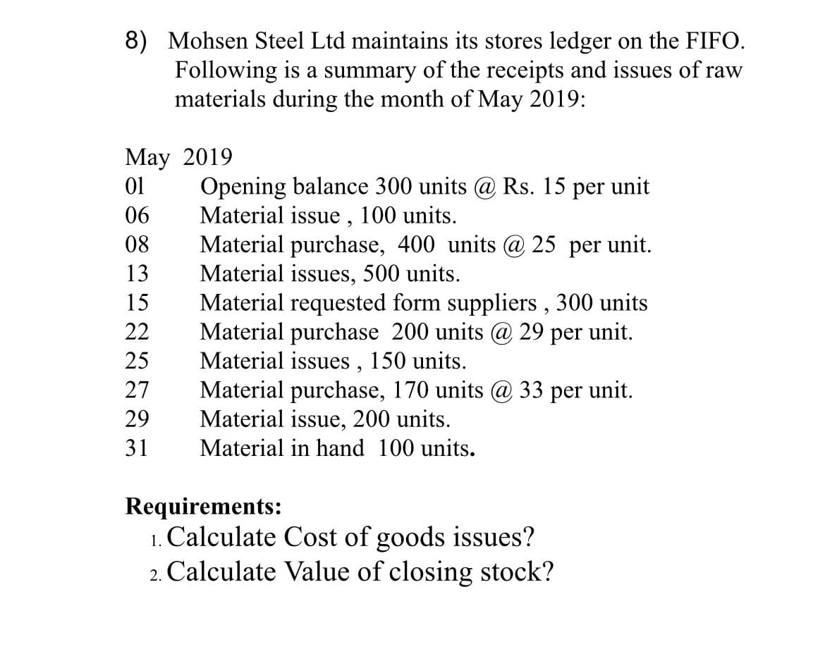 8) Mohsen Steel Ltd maintains its stores ledger on the FIFO.
Following is a summary of the receipts and issues of raw
materials during the month of May 2019:
May 2019
01
Opening balance 300 units @ Rs. 15 per unit
Material issue , 100 units.
Material purchase, 400 units @ 25 per unit.
Material issues, 500 units.
Material requested form suppliers , 300 units
Material purchase 200 units @ 29 per unit.
Material issues , 150 units.
Material purchase, 170 units @ 33 per unit.
Material issue, 200 units.
Material in hand 100 units.
06
08
13
15
22
25
27
29
31
Requirements:
1. Calculate Cost of goods issues?
2. Calculate Value of closing stock?
