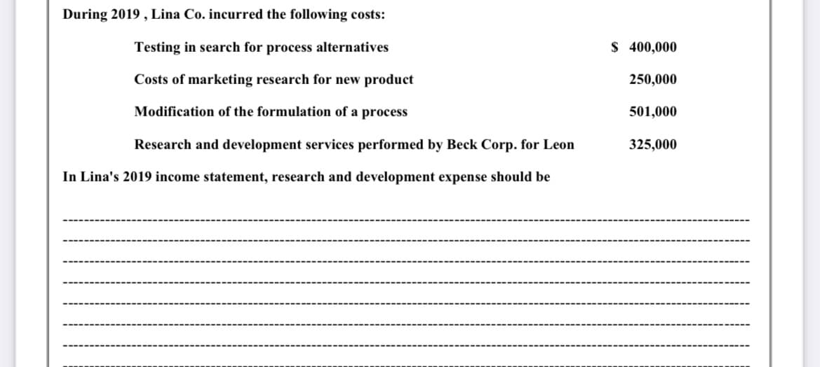 During 2019 , Lina Co. incurred the following costs:
Testing in search for process alternatives
$ 400,000
Costs of marketing research for new product
250,000
Modification of the formulation of a process
501,000
Research and development services performed by Beck Corp. for Leon
325,000
In Lina's 2019 income statement, research and development expense should be
