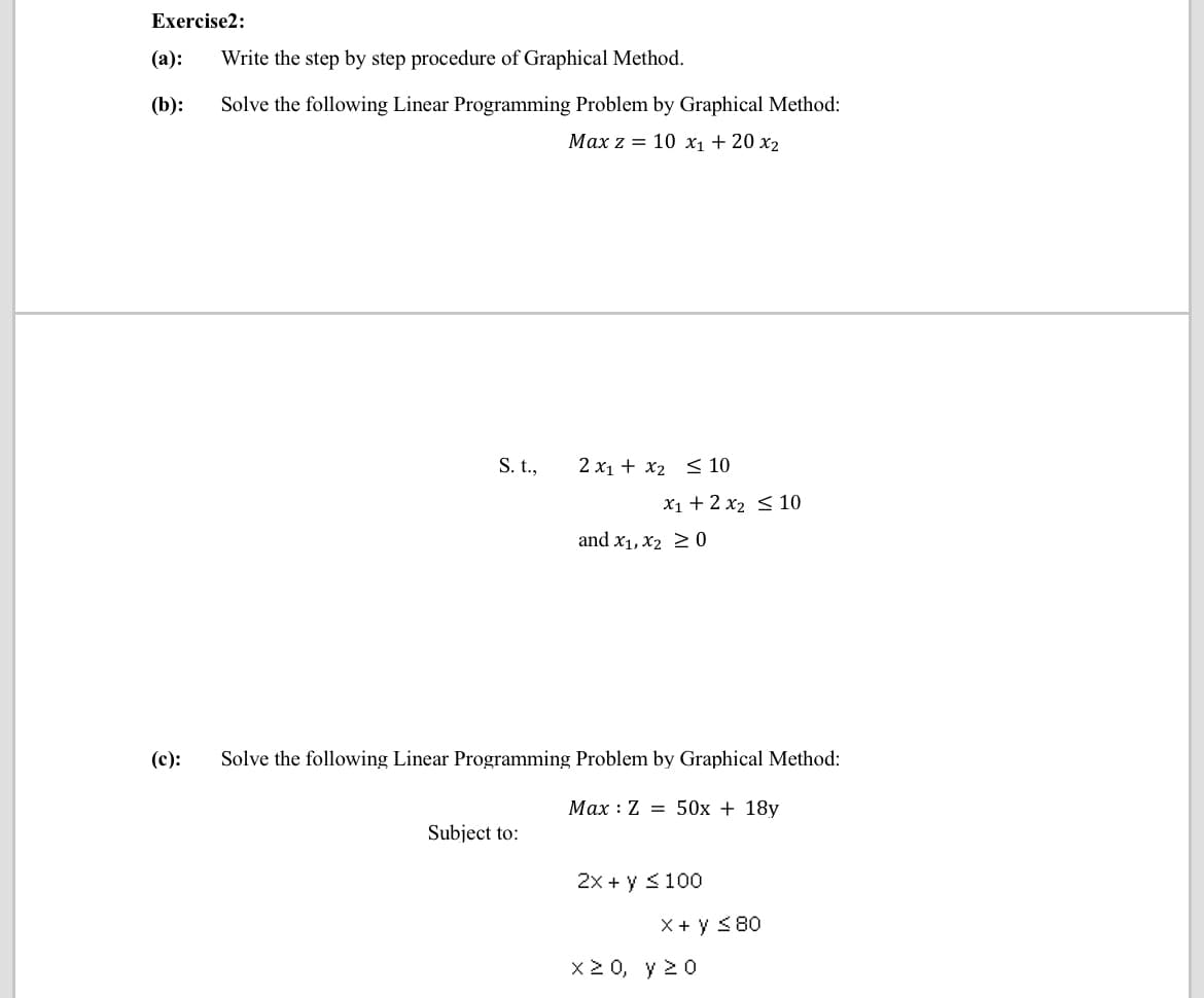 Exercise2:
(а):
Write the step by step procedure of Graphical Method.
(b):
Solve the following Linear Programming Problem by Graphical Method:
Маx z 3D 10 х, + 20 х2
S.t.,
2 x1 + x2 < 10
X1 + 2 x2 < 10
and x1, X2 2 0
(c):
Solve the following Linear Programming Problem by Graphical Method:
Max : Z = 50x + 18y
Subject to:
2x + y <100
X + y <80
x2 0, y 20
